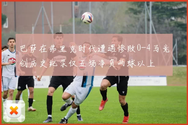 巴萨在弗里克时代遭遇惨败0-4马竞创历史纪录仅五场净负两球以上