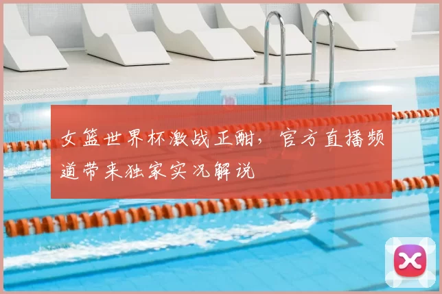 女篮世界杯激战正酣,官方直播频道带来独家实况解说