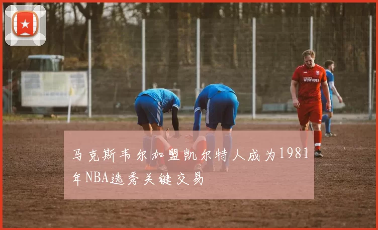马克斯韦尔加盟凯尔特人成为1981年NBA选秀关键交易