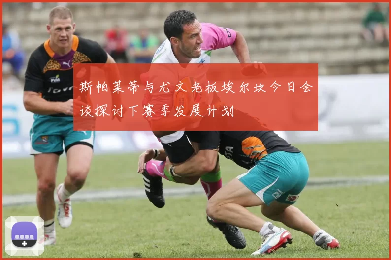 斯帕莱蒂与尤文老板埃尔坎今日会谈探讨下赛季发展计划