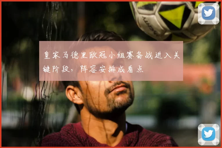 皇家马德里欧冠小组赛备战进入关键阶段,阵容安排成看点