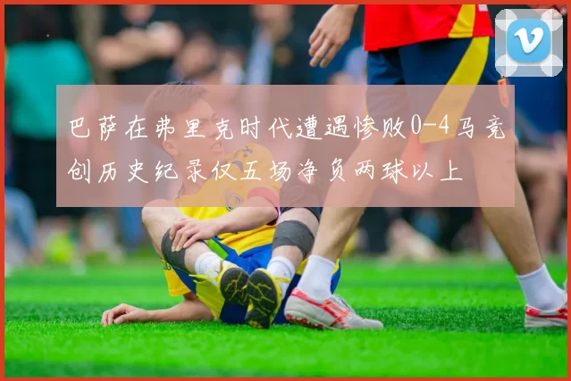 巴萨在弗里克时代遭遇惨败0-4马竞创历史纪录仅五场净负两球以上