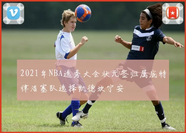 2021年NBA选秀大会状元签归属底特律活塞队选择凯德坎宁安