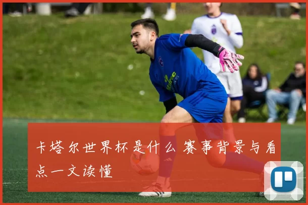 卡塔尔世界杯是什么 赛事背景与看点一文读懂