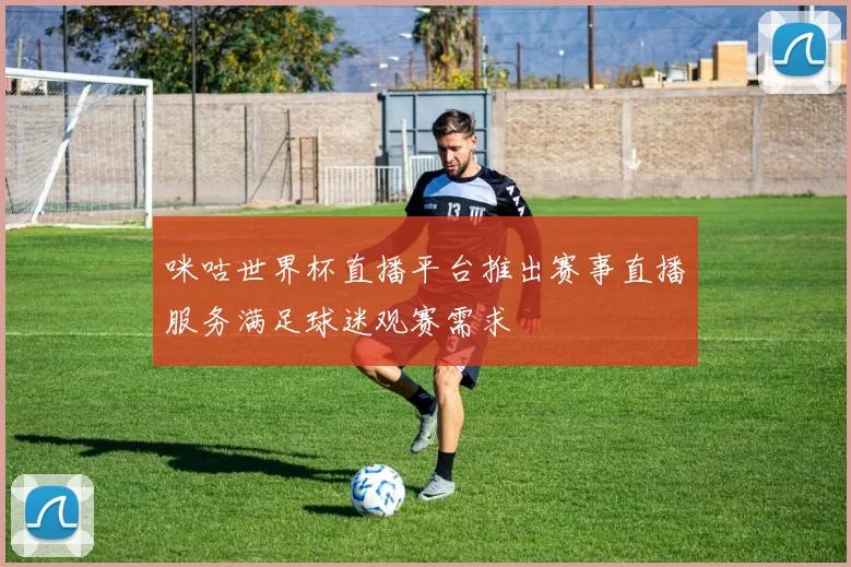 咪咕世界杯直播平台推出赛事直播服务满足球迷观赛需求