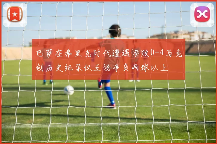 巴萨在弗里克时代遭遇惨败0-4马竞创历史纪录仅五场净负两球以上