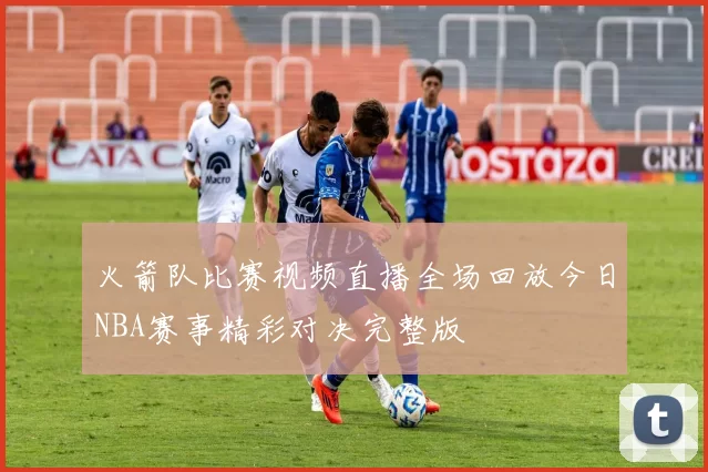 火箭队比赛视频直播全场回放今日NBA赛事精彩对决完整版