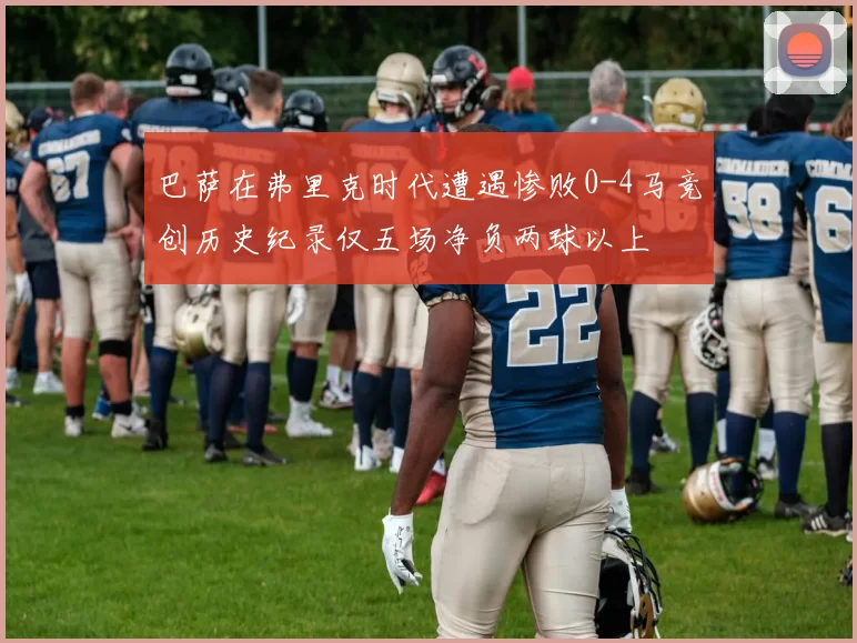 巴萨在弗里克时代遭遇惨败0-4马竞创历史纪录仅五场净负两球以上