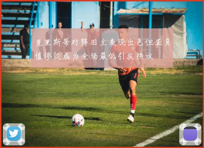 克里斯蒂对阵旧主表现出色但正负值惨淡成为全场最低引发热议