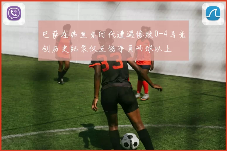 巴萨在弗里克时代遭遇惨败0-4马竞创历史纪录仅五场净负两球以上