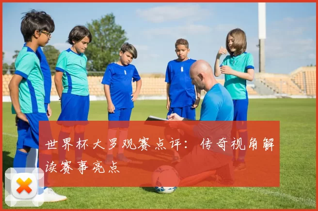 世界杯大罗观赛点评：传奇视角解读赛事亮点