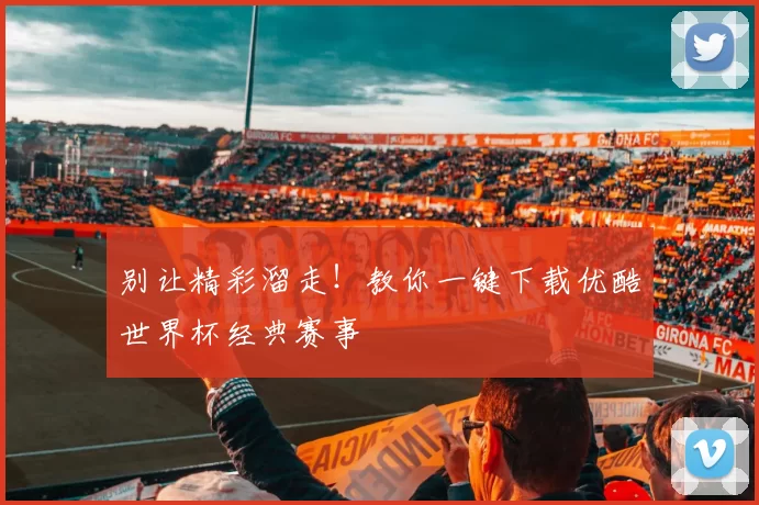 别让精彩溜走!教你一键下载优酷世界杯经典赛事