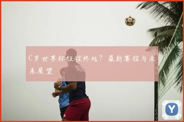 C罗世界杯征程终结?最新赛程与未来展望