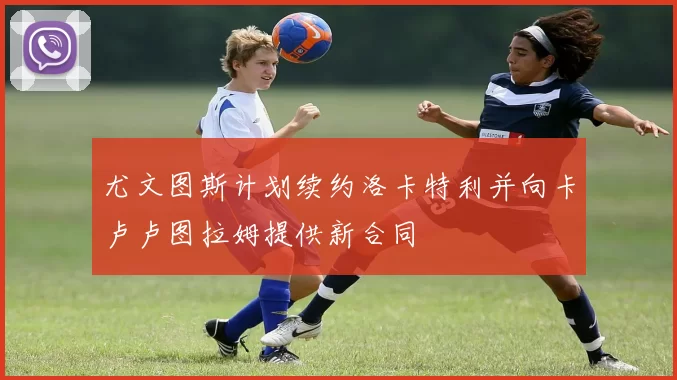 尤文图斯计划续约洛卡特利并向卡卢卢图拉姆提供新合同