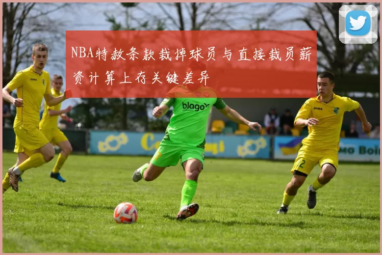 NBA特赦条款裁掉球员与直接裁员薪资计算上存关键差异