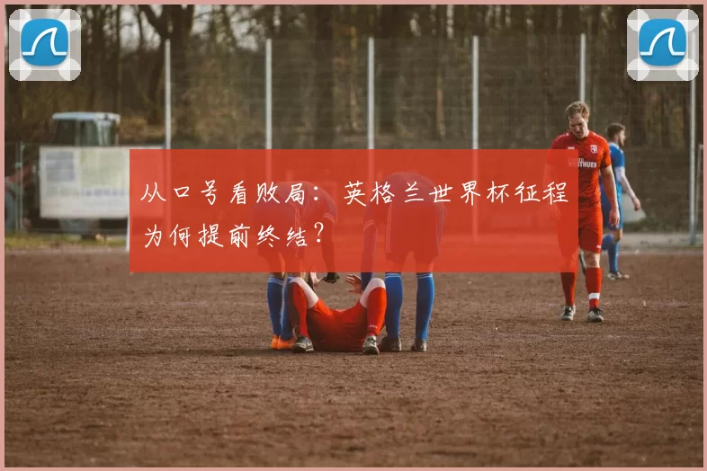 从口号看败局:英格兰世界杯征程为何提前终结?