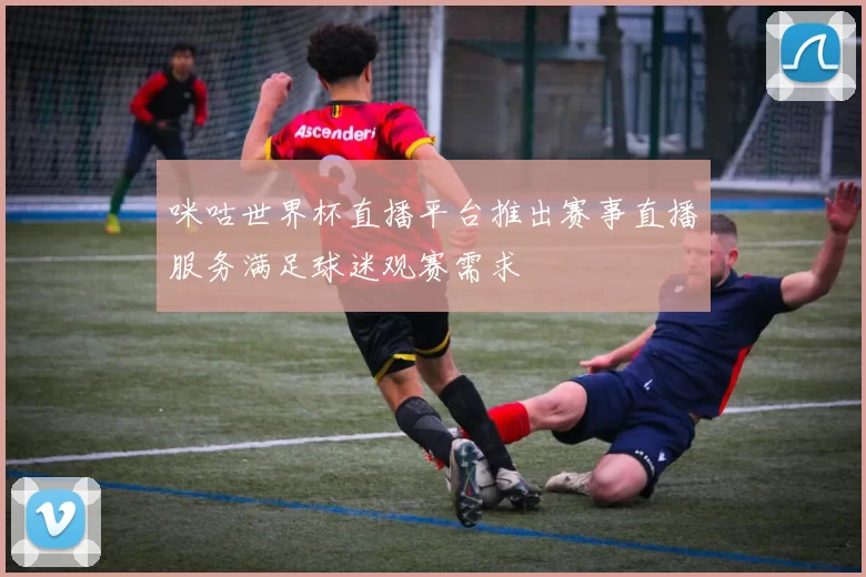 咪咕世界杯直播平台推出赛事直播服务满足球迷观赛需求