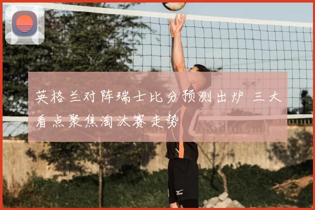 英格兰对阵瑞士比分预测出炉 三大看点聚焦淘汰赛走势