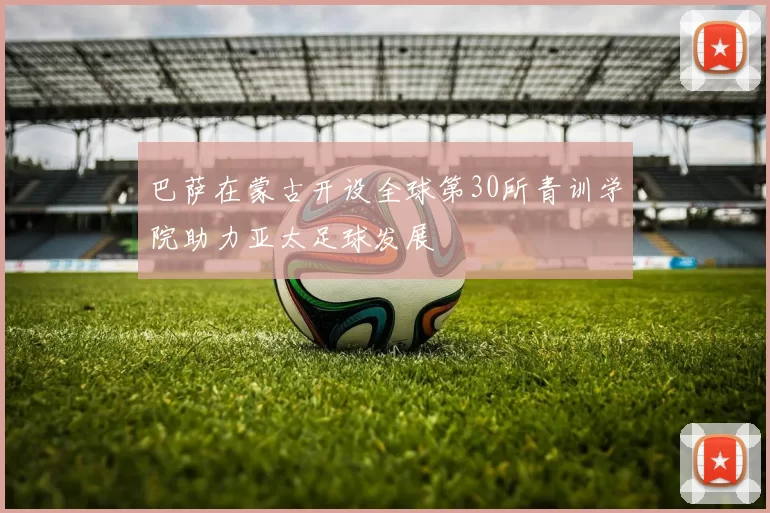 巴萨在蒙古开设全球第30所青训学院助力亚太足球发展
