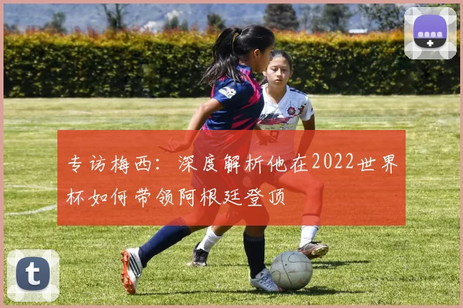 专访梅西：深度解析他在2022世界杯如何带领阿根廷登顶