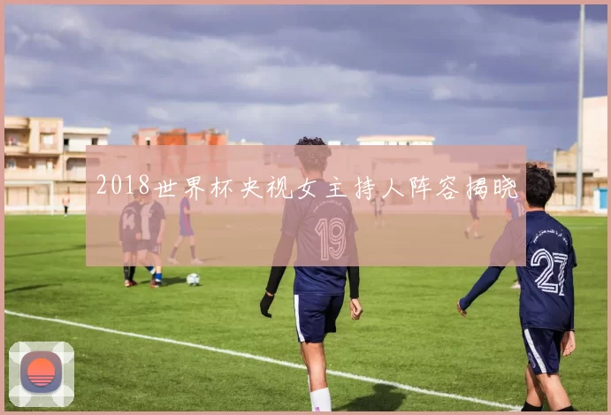 2018世界杯央视女主持人阵容揭晓