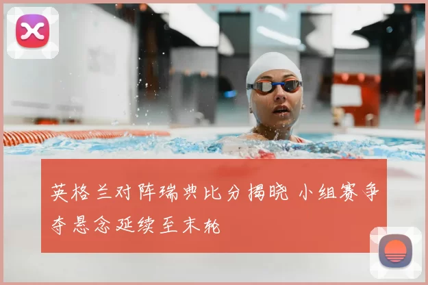 英格兰对阵瑞典比分揭晓 小组赛争夺悬念延续至末轮