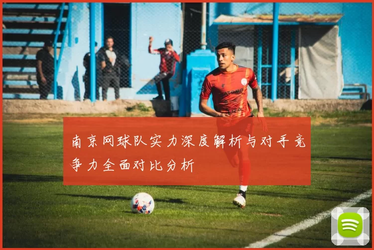 南京网球队实力深度解析与对手竞争力全面对比分析