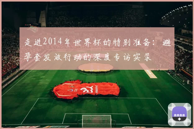 走进2014年世界杯的特别准备:避孕套发放行动的深度专访实录