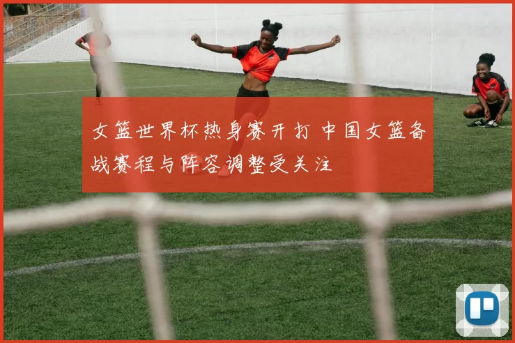 女篮世界杯热身赛开打 中国女篮备战赛程与阵容调整受关注