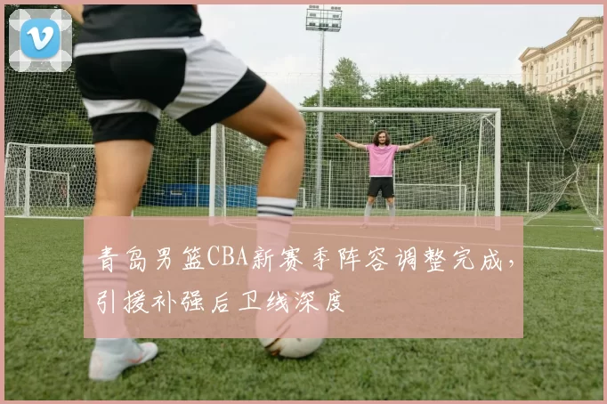 青岛男篮CBA新赛季阵容调整完成,引援补强后卫线深度