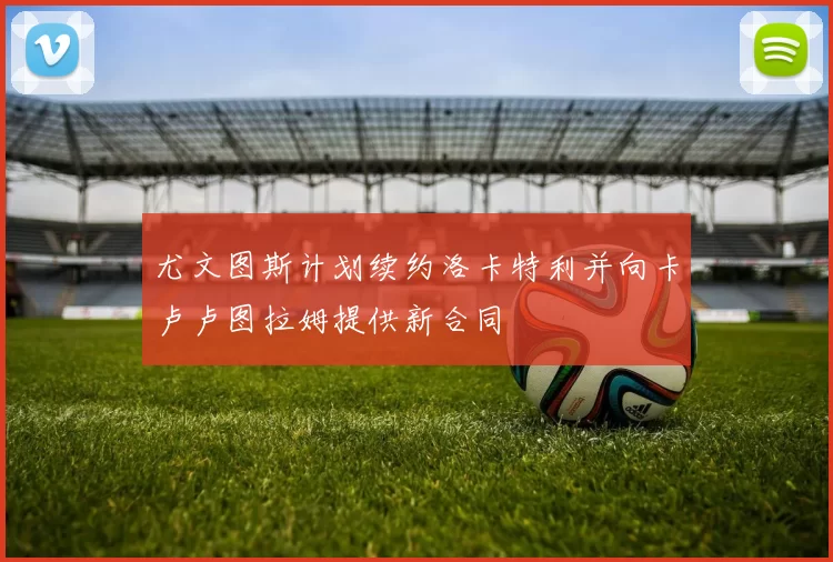 尤文图斯计划续约洛卡特利并向卡卢卢图拉姆提供新合同