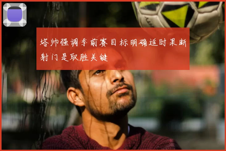 塔帅强调季前赛目标明确适时果断射门是取胜关键