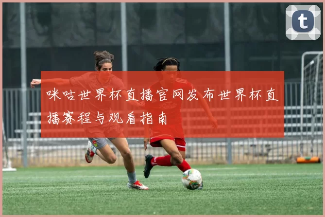 咪咕世界杯直播官网发布世界杯直播赛程与观看指南