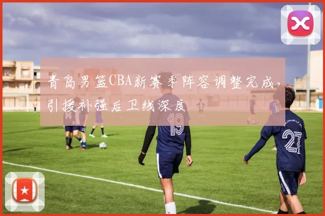 青岛男篮CBA新赛季阵容调整完成,引援补强后卫线深度