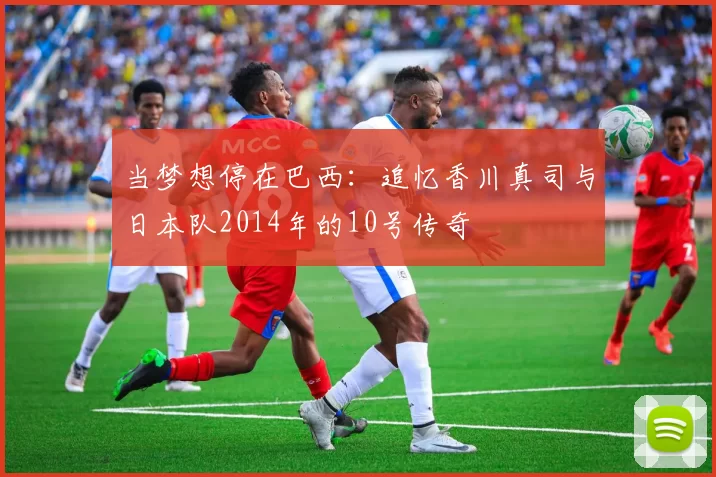 当梦想停在巴西:追忆香川真司与日本队2014年的10号传奇