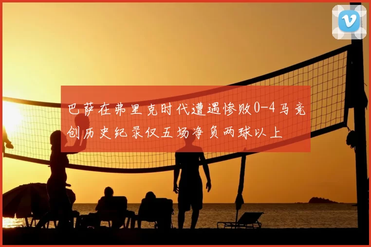 巴萨在弗里克时代遭遇惨败0-4马竞创历史纪录仅五场净负两球以上