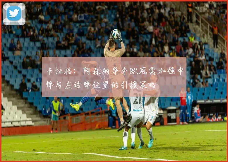 卡拉格:阿森纳争夺欧冠需加强中锋与左边锋位置的引援策略