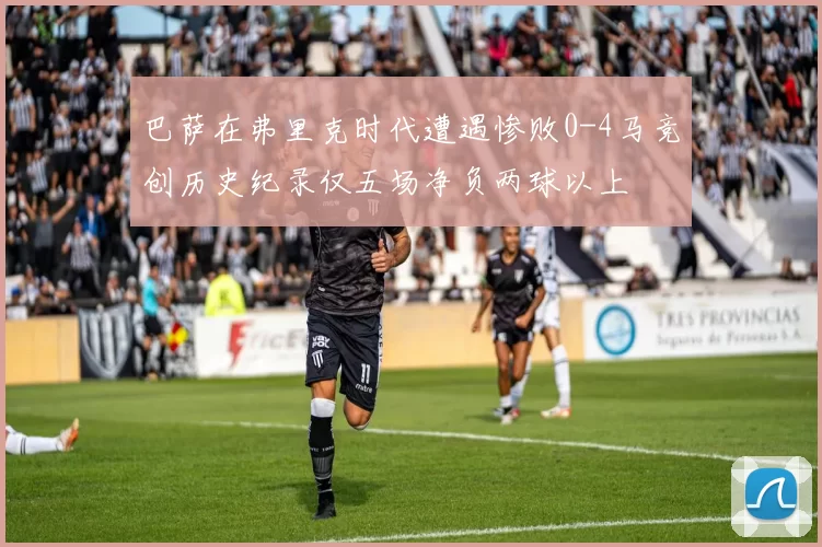巴萨在弗里克时代遭遇惨败0-4马竞创历史纪录仅五场净负两球以上