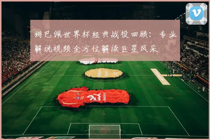 姆巴佩世界杯经典战役回顾:专业解说视频全方位解读巨星风采