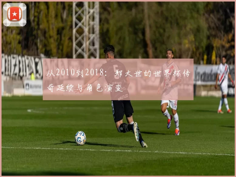 从2010到2018:郑大世的世界杯传奇延续与角色演变