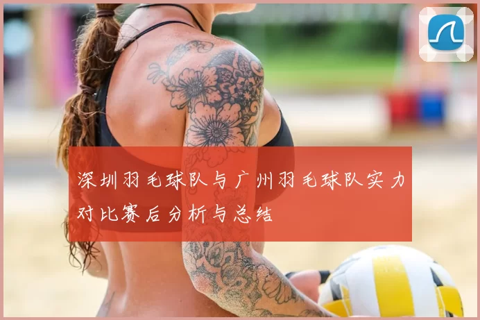 深圳羽毛球队与广州羽毛球队实力对比赛后分析与总结