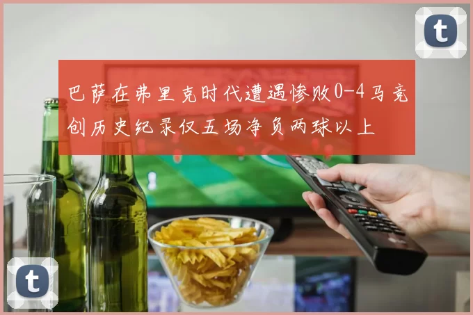 巴萨在弗里克时代遭遇惨败0-4马竞创历史纪录仅五场净负两球以上