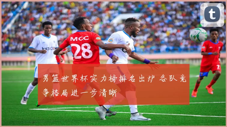 男篮世界杯实力榜排名出炉 各队竞争格局进一步清晰