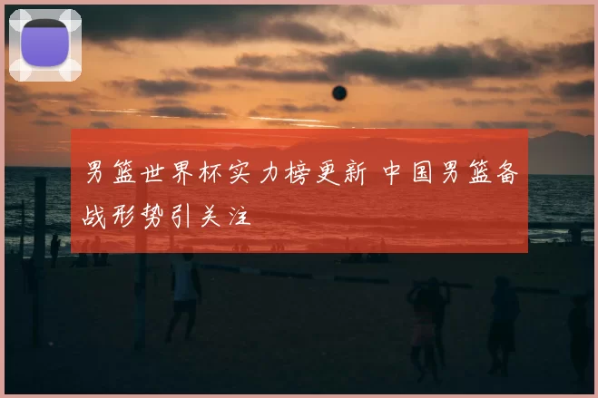 男篮世界杯实力榜更新 中国男篮备战形势引关注