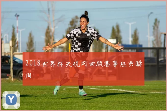 2018世界杯央视网回顾赛事经典瞬间