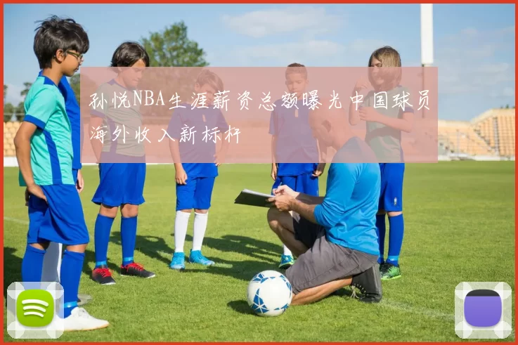 孙悦NBA生涯薪资总额曝光中国球员海外收入新标杆