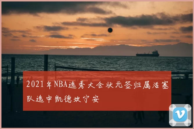 2021年NBA选秀大会状元签归属活塞队选中凯德坎宁安