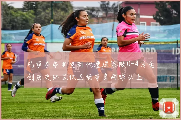 巴萨在弗里克时代遭遇惨败0-4马竞创历史纪录仅五场净负两球以上