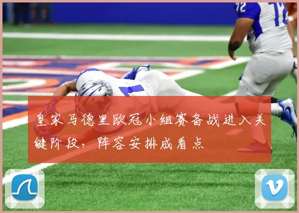 皇家马德里欧冠小组赛备战进入关键阶段,阵容安排成看点