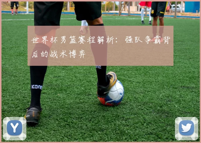 世界杯男篮赛程解析:强队争霸背后的战术博弈